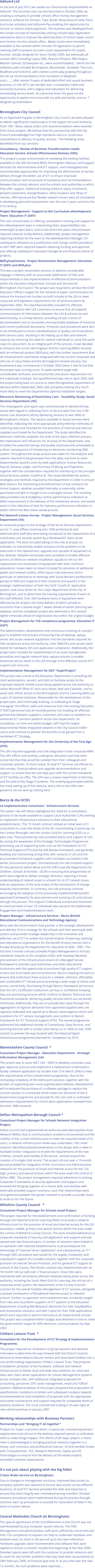 AdSum4 Ltd At the end of July 2015, we ceased our Directorship responsibilities at AdSum4. This business start-up was launched in October 2006, by creating a company to provide schools office money management solutions software for Dinners, Trips, Break, Wrap (around care), Extra (curricular activities) and AdSum4-iPay enabling the opportunity for schools to receive online payments. The business was developed from the simple concept of interactively utilising schools daily registration attendance data to improve the administration of school meals counts and income into the schools office.  Meals counts were immediately available to the canteen within minutes of registration to permit catering staff to prepare accurate count requirements for pupil’s lunches. Initially designed for Serco Facility CMIS, but eventually all schools MIS's including Capita SIMs, Pearson Phoenix, RM Integris, Wauton Samuel, Scholarpack etc., were accommodated.  Clients for the software suite included Birmingham, Manchester, Sandwell, Thurrock, Bradford and Yorkshire, with interest continually growing throughout the UK via recommendations from hundreds of delighted users........after almost 9 years of dedicated effort and sound business practices, in mid 2015, we handed over a completely viable and successful business, with a legacy and reputation for delivering outstanding service levels. At a personal level, this gave me the opportunity to spend more time with my wife and family, and our 7 delightful grandchildren.  Birmingham City Council As an Approved Supplier to Birmingham City Council, we were pleased to deliver significantly sized projects to the largest UK Local Authority from 1997. Many repeat orders and recommendations were received from these projects. We believe that this partnership with the City Council acknowledged our high standards and our continuous commitment to delivery of quality services.  The following areas benefitted from our services:- Consultancy - Review of Business Transformation needs; Education Service; Schools Effectiveness Division (SED); This project's scope concentrated on reviewing the existing facilities available to the SED (formerly BASS; Birmingham Advisory and Support Services) for Administrative and ICT support, and investigated and recommended opportunities for improving the effectiveness of service delivery through the better use of ICT to ensure improved communication and turnaround of assistance and recommendations between the schools advisors and the schools and authorities to which they offer support. Additional training linked to salary increments, phased investment, standardisation, office locations and “drop-in” centres, offering secure but flexible network access were all considered in developing planned improvement over the next 3 years, and into the 21st century. Project Management - Support to the Curriculum eDevelopment Team; Education IT (EdIT) The role concentrated on offering consultation, training and support to the eDevelopment team in interpreting their responsibilities into meaningful project plans, and to document the plans and processes required towards timely delivery. Additionally, project management reporting facilities for the team to the eDevelopment Manager, for subsequent utilisation as a justification and change control procedure to EdIT SMT were required towards obtaining funding and approval, and offering subsequent improved managerial and financial control of projects. BGfLpluseComms - Project Reclamation Management; Education IT (EdIT) and BGfLplus This was a project reclamation process to address considerable slippage in delivery with an associated redefinition of roles and responsibilities in the implementation of effective eCommunications within the Education Department, Schools and Services for Birmingham City Council. The project was required to achieve the Chief Education Officers targets for the removal of paper communication to reduce the bureaucratic burden on both schools & the LEA to meet corporate and legislative requirements for eCommunications by September 2003. The identified benefits included for effective eCommunications with LEA customers to ensure that all targeted communication of information between the LEA & schools be sent electronically, in a timely fashion, providing version control of documentation and an accessible and searchable database of historical and current published documents. Protocols and procedures were also to be introduced to ensure standardisation of quality communications with service users, resulting in the freeing up of disk and network capacity by removing the need for several individuals to store the same copy of a document. As an integral part of this process, it was decided to enhance the current Birmingham Grid for Learning (BGfL) intranet with an enhanced product (BGfLplus, with the further requirement that all enhancements seamlessly integrated with the current corporate and LEA use of Lotus Notes and the Birmingham Intranet (InLine). Our involvement was commenced in October 2002 when it was found that the project was running some 10 weeks behind target with considerable confusion around priorities and action requirements for the individuals involved. Our specified brief was met in April 2003, with the project being back on course to meet the legislative requirement of delivery before September 2003, with prospects looking very much more likely to meet the Departments optimal installation targets. Electronic Monitoring of Domiciliary Care - Feasibility Study; Social Services Department (ISS) This investigation and report was commissioned to identify the key issues with regard to collecting Point of Service data from the 2100 Home Care Assistants (HCA’s) delivering services to over 9000 of Birmingham’s citizens. The options available to Social Services were identified, indicating the most appropriate and preferred method(s) of collecting data and included for the provision of internal and external suppliers purchased by the Department. The study identified the electronic methods available, the scale of the data collection process; the implications and influences for all areas of the Department, and included the potential savings and quality improvements achievable as a direct consequence of introducing an electronic monitoring (EM) system. Throughout the study account was taken for the analyses and reports required to be generated from the data; and links to other Departmental systems and City wide applications; Human Resources, Payroll, General Ledger, and Purchase Ordering and Payments, together with the consideration required for interfacing to the principal Social Services system; CareFirst ®. The study identified the actions, strategies and methods required by the Department in order to ensure Best Value in the monitoring and enforcement of any contracts for Home Support, whether provided internally or externally, either purchased outright or bought-in as a managed service. The resulting data provided cost & budgetary control performance indicators to effect improvement in the delivery of the HomeCare service, and would assist in the collection of data for statutory performance indicators to better inform the Best Value review process. Pre Network Liaison Survey - Project Management; Social Services Department (ISS) An essential project to the strategy of the Social Services Department across 11 area offices involving over 1000 professional and administrative staff who were being introduced to the replacement of a mainframe core records system by a Windows/NT client server application. The work included taking on the role of project co-ordinator to interactively enable solutions of the problems to be overcome in the replacement, upgrade and cascade of equipment at the desktop. Detailed worksheets were provided to enable effective actions of follow-on network installation squads to roll-out the replacement and movement of equipment with their minimum attendance. Issues taken on board included for provision of additional power and network outlets, office layout improvements and in particular to attendance at meetings with Social Workers professional groups to field and respond to their concerns and queries in the strategic implementation of both the OLM “CareFirst” application system, and Lotus Notes for this major department of the City of Birmingham, and to determine the training requirements of each of the staff affected. Over 200 hardware items of equipment were affected by the project, the initial delivery of which proved so successful that a revised target 7 weeks ahead of earlier planning was adopted, and the completed project was delivered to this revised tighter timescale ahead of original plans but within the original budget. Project Management for Y2K compliance programme; Education IT (EdIT) The determination, development and continuous tracking of a project plan to establish the process of ensuring that all desktop, laptop, server and active network equipment met the standards required for Y2K compliance across the Authority. Over 5000 PCs and servers were tested for hardware, O/S and application compliance. Additionally, the project plan included for establishment of an asset management procedure and regular network data capture process to enable enhanced service levels to the LEA through more effective control of IT support and resource. Implementation Management for EdIT "SuperProject" This project was critical to the Education Department in providing the client workstations, servers, and skills to facilitate access to the improved network infrastructure being applied across the Authority to utilise Microsoft Office 97 and Lotus Notes, Mail and Calendar, and to assist with officer access to the Birmingham Grid for Learning (BGfL) as a part of national initiatives. Responsible for the development of the project plan, and continually tracking, co-ordinating & "stage managing" the efforts, skills and resources from the existing Education IT (EdIT) personnel and all involved parties into building an effective partnership between suppliers, customers and users to establish an enhanced ICT common platform across the Department. On completion, on time and within budget, EdIT had the largest departmental Notes integrated network in the City Council (1000+ users) and continue to pioneer the benefits to be gained from a revitalised ICT Strategy.  Implementation Management for the University of the First Age (UFA) The UFA required upgrades and LAN integration to the corporate WAN. The UFA offices had recently undergone relocation and they were concerned that they would be isolated from their colleagues and corporate systems. At short notice, Di-Graf ICT Services Ltd offered on site surveys, financial advice and upgrade recommendations and support, to ensure that the unit kept pace with the current standards of ICT facilities on offer. The UFA was a unique experiment in learning and focused at Key Stage 3 students. The underlying principles behind the initial setting up of this venture, and a link to the UFA's own presence can be seen by clicking here. Becta (& the DCSF) LA Implementation Consultant - Infrastructure Services The earlier role with Becta highlighted the need for a consultative process to be made available to support Local Authorities (LA's) wishing to implement infrastructure solutions to their educational establishments. This 15 month contract utilised an initial team of 3 consultants to cover the whole of the UK, concentrating in particular on the London Boroughs and the London Grid for Learning (LGfL) as a pilot area. These pioneering roles provided advice and support to LA's by raising the awareness of the Strategic Technologies Programme, promoting use of supporting tools such as the Framework for ICT Technical Support (FITS) and the Self Review Framework, and generally building and maintaining strong links with contacts in LA's and the procurement framework suppliers who had been successful in the earlier procurement project. Simultaneously the role involved support for the personnel within Becta and the DfES (now the Department for Children, Schools & Families - DCSF) in ensuring that programmes of work were aligned to deliver strategic direction, requiring a broad understanding of related issues in schools for LA ICT related issues, with an awareness of the local impact of the introduction of change towards improvement. In summary, the role primarily involved encouraging the adoption of the previously established Becta/OJEU approved frameworks for procurement and assisting LA's and schools through the process. The original 3 individuals trained and mentored an eventual team of over 25 individuals who became the Stakeholder Engagement and Implementations team. Project Manager - Infrastructure Services - Becta (British Educational Communications and Technology Agency) Becta was the Government's lead partner in the strategic development and delivery of its e-strategy for the schools and their learning & skills sectors and provides strategic leadership in the innovative and effective use of ICT to enable the transformation of learning, teaching and educational organisations for the benefit of every learner and is funded directly by the Department for Education & Skills - DfES. This full time 3-month contract provided Project Management to Prince2 standards towards an EU-compliant (OJEU with Gateway Reviews) procurement of the infrastructure strand of a Managed Service framework to provide Local Authorities and other educational institutions with the opportunity to purchase high quality ICT support to best suit local needs and circumstances. Becta is leading the work to ensure that institutions have access to a reliable, coherent, affordable and sustainable ICT infrastructure providing a wide range of choice and access connectivity. Purchasing through Becta's framework will ensure that the UK's 23,000 plus institutions can buy in confidence knowing they are purchasing services which conform to Becta's Technical and Functional standards, delivering quality services which are constantly monitored. Additionally, they aim to provide best value through the aggregation of regional demands from approved suppliers who are regularly evaluated and signed up to Becta's advantageous terms and conditions for ICT service management, and conform to Becta's Framework for ICT Technical Support (FITS). The overall programme addressed the additional strands of Connectivity, Data Services, and Learning Services with a London pilot being run in 2006 to over 2200 schools to pioneer the way forward with the National Digital Infrastructure programme planned for completion by 2010.  Warwickshire County Council  * Consultant Project Manager - Education Department - Strategic Information Management Unit The project was to assist WCC LEA - SIMU to develop a business case, gain approval, procure and implement a replacement e-Admissions facility software application by no later than 31st March 2006 to meet the requirements of the e-Government programme. Due to the increasing complexity of the Admissions process, together with the burden of supporting ever-more sophisticated software, Warwickshire will re-evaluate the purchase of a software package to replace the current solution in a timescale which meets the demands of the e-Government programme and provide for the core and co-ordinated admissions requirements for school place applications received from Summer 2006 onwards.Sefton Metropolitan Borough Council * Consultant Project Manager for Schools Network Integration Project; Sefton Council had implemented an authority wide Metropolitan Area Network (MAN). Due to communication problems encountered and the inability of the current infrastructure to meet the required needs of its users, a network infrastructure review was undertaken. This initial research identified potential weaknesses in the design with a need to facilitate further integration to enable the requirements of the new Children, Schools and Families (CSF) service, centred around the creation of a single child record. The project roll-out over a 15-month period provided for integration of the Curriculum and Administrative networks for the provision of email and Internet access for the 124 high, primary and special schools within the area under the control of Sefton MBC. The project management required adherence to existing Corporate IS standards of security application and support and involved the bringing together of in-house skills and facilities with externally provided support contracts, such that relationships were strengthened between the parties involved to provide a sounder basis to build on for the future. Wiltshire County Council   * Consultant Project Manager for Schools email Project; The project required for the establishment and confirmation of funding through the National Grid for Learning (NGfL) to provide a network infrastructure for the provision of email and Internet access for the 261 secondary, middle, primary and special schools within the area under the control of Wiltshire County Council. The work entailed adherence to corporate standards of security and application and support and was spread over two financial years. A number of solutions were trialled in co-operation with selected establishments to prove/disprove the technology of “Internet Server Appliances” and subsequently, an ITT through OJEC procedure was issued for the supply, installation and subsequent support of a suitable solution, together with the corporate provision of Internet Service Provision, and for general ICT support to schools in the County. The chosen solution was implemented over an 18-month roll-out split over 2 financial years. Close links were maintained with all similarly affected initiatives taking place across the authority, including the South West Grid for Learning, the roll-out of a corporate email system, the replacement of the County Council’s contract for the overall Facilities Management of ICT services, alongside a phased introduction of Broadband internet access to selected schools. Further co-operation and involvement was constantly sought from new and incumbent suppliers of ICT systems to the Education Department including RM (Research Machines) for their EasyMailPlus and Smartcache solutions, and with Capita for their SIMs applications which were required to work in harmony at all implemented schools. The project was completed within budget and delivered in time to meet the government’s target for 80% electronic communications by Sept 2002. Chiltern Leisure Trust  * Consultant for the Development of ICT Strategy & Implementation Programme; The project required for facilitation of group sessions and detailed interviews to determine the way forward with the District Councils decision to externalise its leisure centres and associated facilities into a non-profit making organisation; Chiltern Leisure Trust. The proposal included for provision of the hardware, software and network infrastructure to deliver local and wide area networks for voice and data, with client server applications for Leisure Management systems across multiple sites, with additional integrated proposals for accounting, personnel, DTP, asset management, email and “Office” systems. Additional phases of the project proposed the preparation of specifications, invitations to tender and subsequent analysis towards recommendations and installation of proposals with the appropriate associated maintenance and support required for acceptable levels of systems resilience. The Trust commenced trading in its own right at new central premises in January 2001.Working relationships with Business Partners Partnerships and "Bringing IT all together" Projects for major customers which, in particular, involved equipment replacement and roll-out to the desktop required special co-ordination skills to make things happen. The efforts of all major players in these roles is acknowledged in bringing practical solutions together in a timely, cost conscious and professional manner. Di-Graf worked closely with Computacenter, SCC, Research Machines, Capita and GV Technologies to ensure that the delivery of the above projects exceeded customer expectations. It's not just about playing with the big folks! 2 Hour Brake Service (in Birmingham) Due to changes in management structure, improved data access to company systems was required to ensure data access across different locations. Di-Graf ICT Services provided the skills and expertise to ensure that data integrity was maintained during transfers. Disaster recovery procedures were implemented during the process through common back up procedures to provide for restoration of data in the event of system failure. Central Methodist Church (in Birmingham) The special significance of the 2nd Millennium to the Church was not overshadowed by any computer system failures. The CMC Management and administration staff were sufficiently concerned over their Y2K compliance to request our help to undertake hardware and software tests for them in the period up to the new millennium. Hardware upgrades were recommended and software fixes were applied to ensure a smooth, trouble-free beginning to the Year 2000. Detailed reports were left with the customer to provide reference and to cover for any further problems that may have been encountered on 29th February 2000, at financial year end, or at any time over the next 12 months. No such problems were reported.....